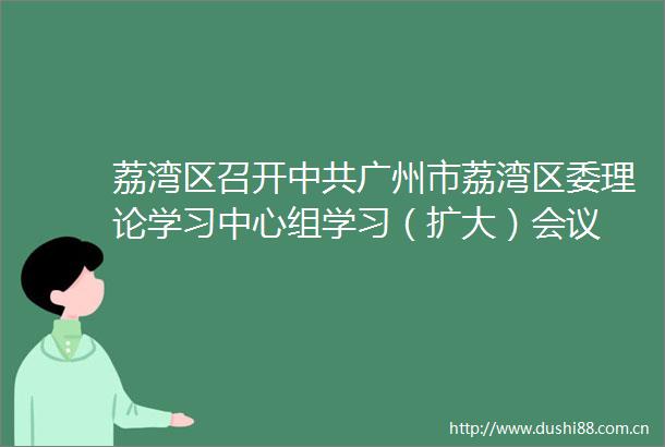 荔湾区召开广州市荔湾区委理论学习中心组学习（扩大）会议
