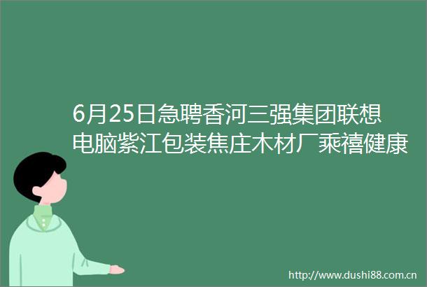 6月25日急聘香河三强集团联想电脑紫江包装焦庄木材厂乘禧健康微宴楼饭店