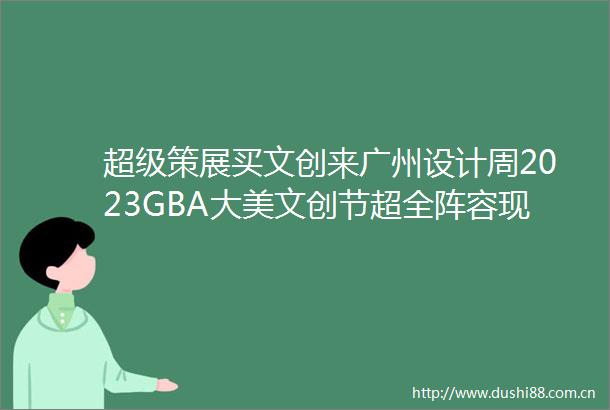 超级策展买文创来广州设计周2023GBA大美文创节超全阵容现场见