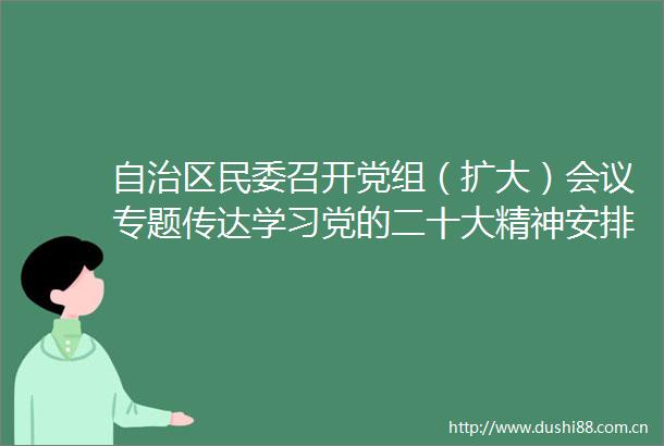 自治区民委召开党组（扩大）会议专题传达学习党的二十大精神安排部署学习宣传贯彻落实工作