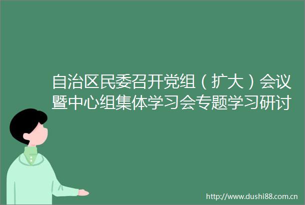 自治区民委召开党组（扩大）会议暨中心组集体学习会专题学习研讨总书记考察内蒙古重要讲话精神