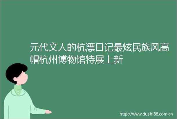 元代文人的杭漂日记最炫民族风高帽杭州博物馆特展上新