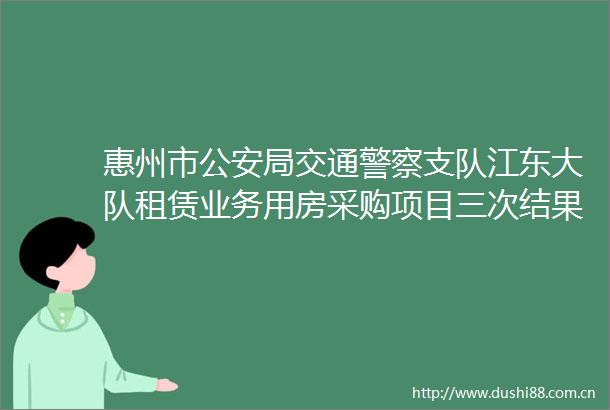 惠州市局交通支队江东大队租赁业务用房采购项目三次结果公告