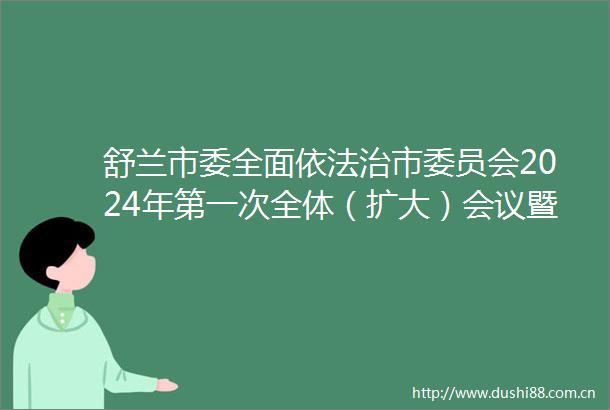 舒兰市委全面依法治市委员会2024年第一次全体（扩大）会议暨述法评议会召开