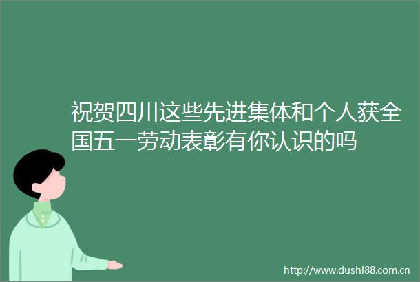 祝贺四川这些先进集体和个人获全国五一劳动表彰有你认识的吗