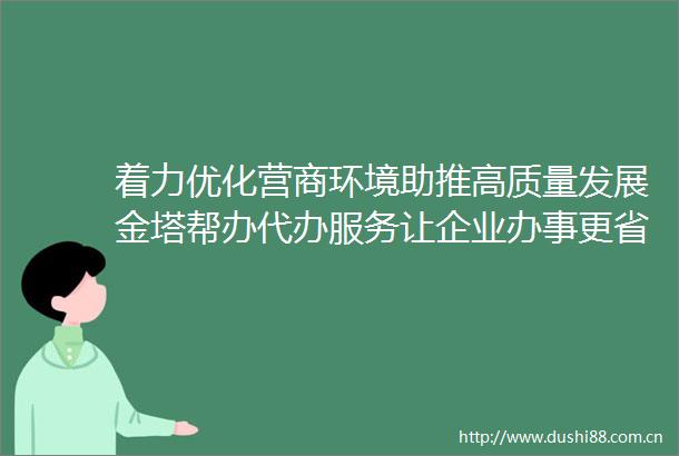 着力优化营商环境助推高质量发展金塔帮办代办服务让企业办事更省心