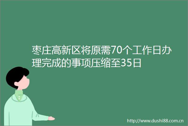 枣庄高新区将原需70个工作日办理完成的事项压缩至35日
