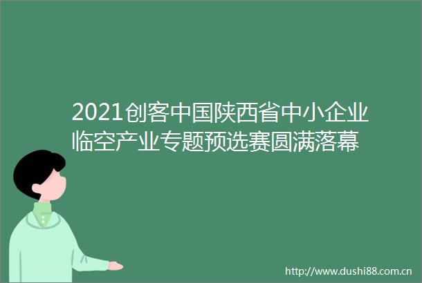 2021创客陕西省中小企业临空产业专题预选赛圆满落幕