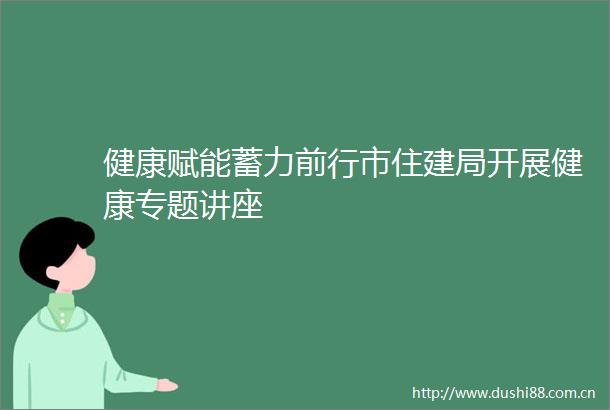 健康赋能蓄力前行市住建局开展健康专题讲座