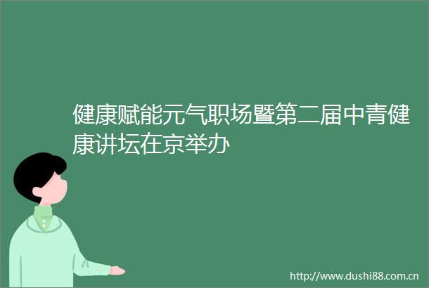 健康赋能元气职场暨第二届中青健康讲坛在京举办