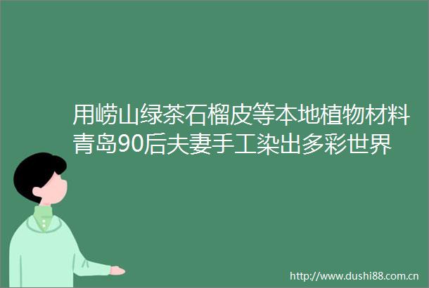 用崂山绿茶石榴皮等本地植物材料青岛90后夫妻手工染出多彩世界