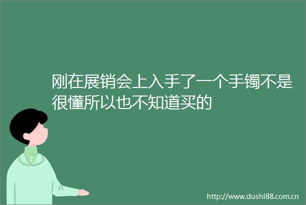 刚在展销会上入手了一个手镯不是很懂所以也不知道买的