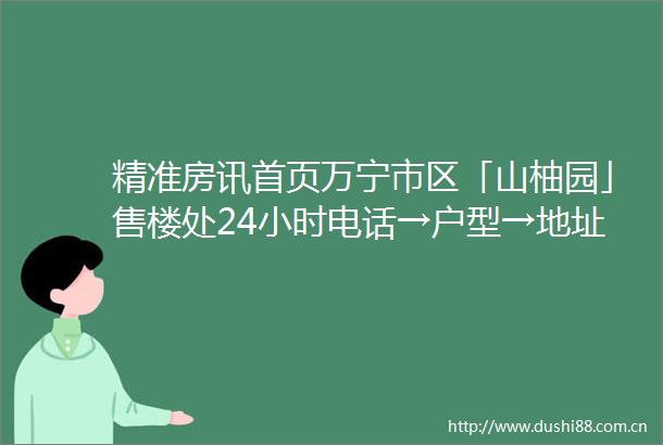 精准房讯首页万宁市区「山柚园」售楼处24小时电话→户型→地址→价格→楼盘详情→最新销售动态