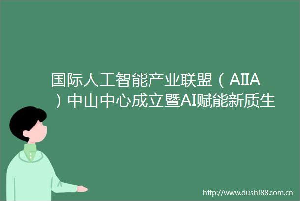 国际人工智能产业联盟（AIIA）中山中心成立暨AI赋能新质生产力发展论坛成功举办