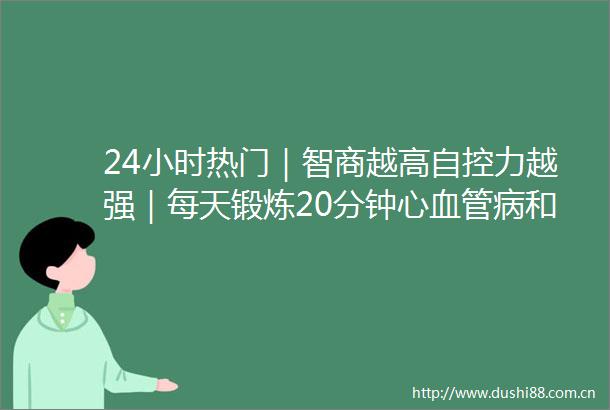 24小时热门｜智商越高自控力越强｜每天锻炼20分钟心血管病和死亡风险大幅下降