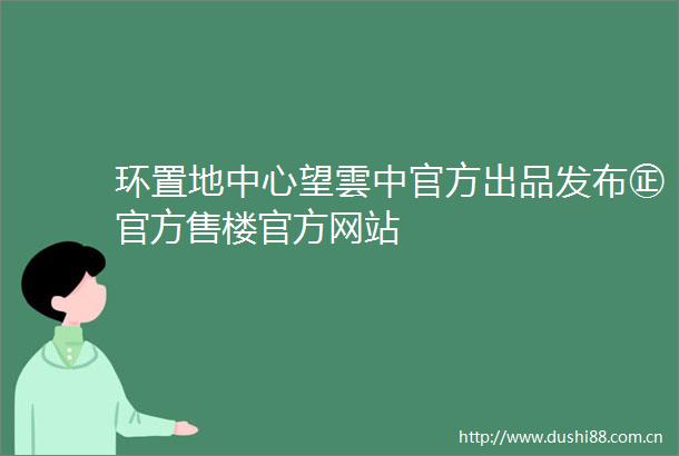 环置地中心望雲中官方出品发布㊣官方售楼官方网站