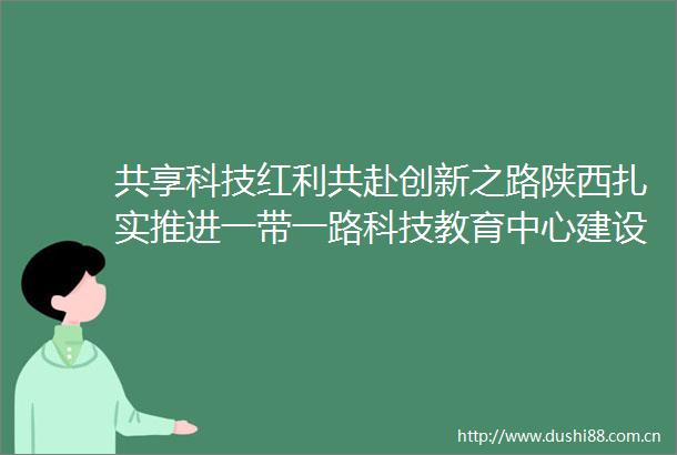 共享科技红利共赴创新之路陕西扎实推进一带一路科技教育中心建设