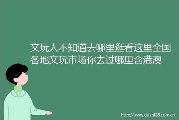 文玩人不知道去哪里逛看这里全国各地文玩市场你去过哪里含港澳