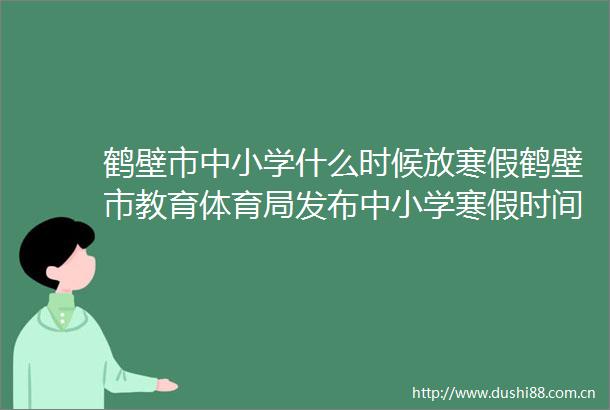 鹤壁市中小学什么时候放寒假鹤壁市教育体育局发布中小学寒假时间