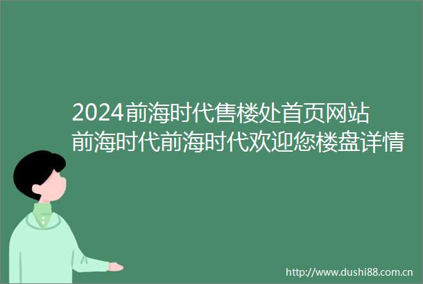 2024前海时代售楼处首页网站前海时代前海时代欢迎您楼盘详情价格户型