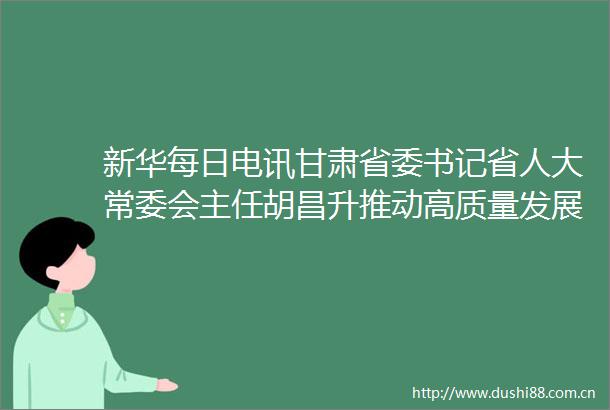 新华每日电讯甘肃省委书记省人大常委会主任胡昌升推动高质量发展聚力重点求突破