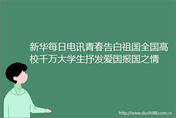 新华每日电讯青春告白祖国全国高校千万大学生抒发爱国报国之情