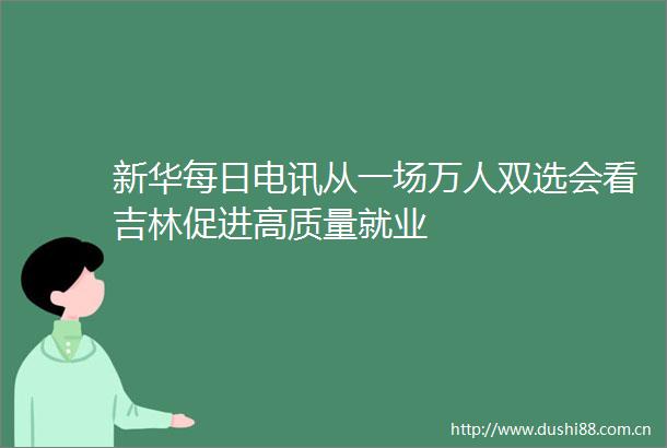 新华每日电讯从一场万人双选会看吉林促进高质量就业