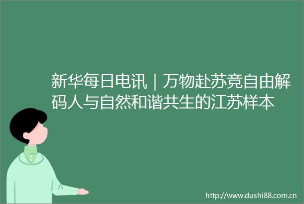 新华每日电讯｜万物赴苏竞自由解码人与自然和谐共生的江苏样本