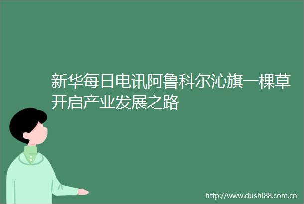 新华每日电讯阿鲁科尔沁旗一棵草开启产业发展之路