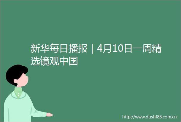 新华每日播报｜4月10日一周精选镜观