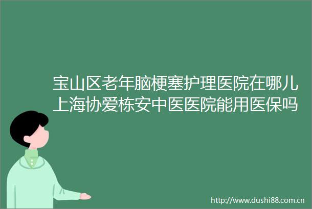 宝山区老年脑梗塞护理医院在哪儿上海协爱栋安中医医院能用医保吗