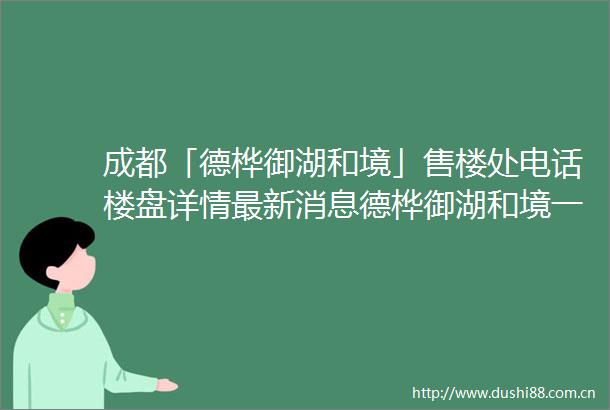 成都「德桦御湖和境」售楼处电话楼盘详情最新消息德桦御湖和境一房一价