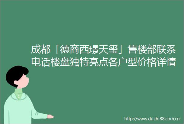 成都「德商西璟天玺」售楼部联系电话楼盘独特亮点各户型价格详情以及最新优惠活动信息重磅呈现