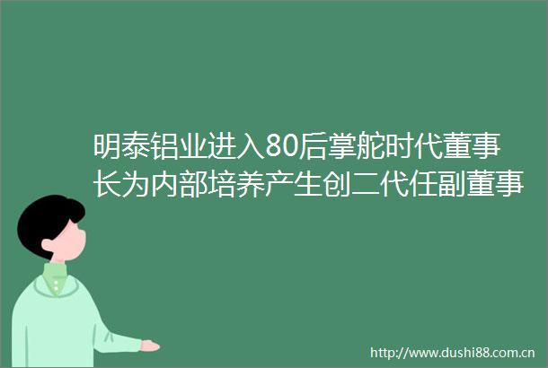 明泰铝业进入80后掌舵时代董事长为内部培养产生创二代任副董事长速读公告