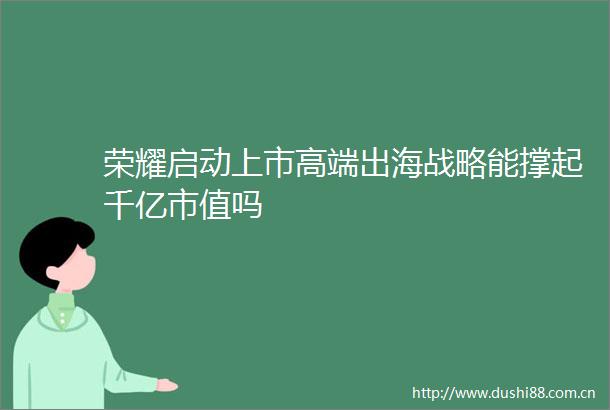 荣耀启动上市高端出海战略能撑起千亿市值吗