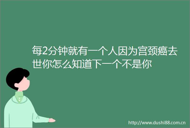 每2分钟就有一个人因为宫颈癌去世你怎么知道下一个不是你