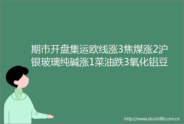 期市开盘集运欧线涨3焦煤涨2沪银玻璃纯碱涨1菜油跌3氧化铝豆油跌220号胶甲醇棕榈油豆二跌2