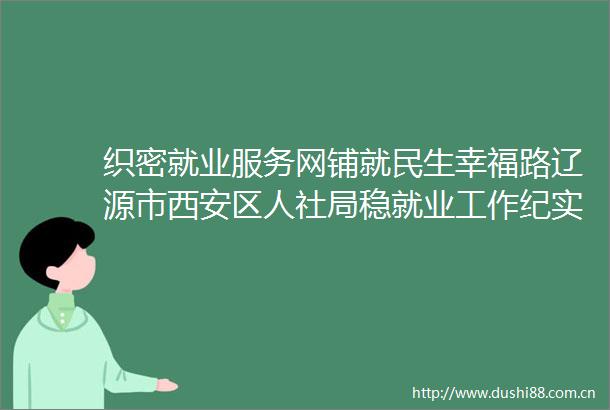 织密就业服务网铺就民生幸福路辽源市西安区人社局稳就业工作纪实