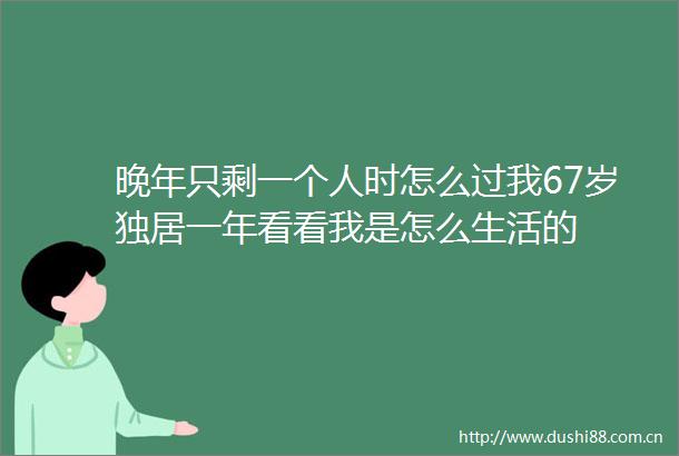 晚年只剩一个人时怎么过我67岁独居一年看看我是怎么生活的