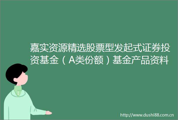 嘉实资源精选股票型发起式证券投资基金（A类份额）基金产品资料概要更新