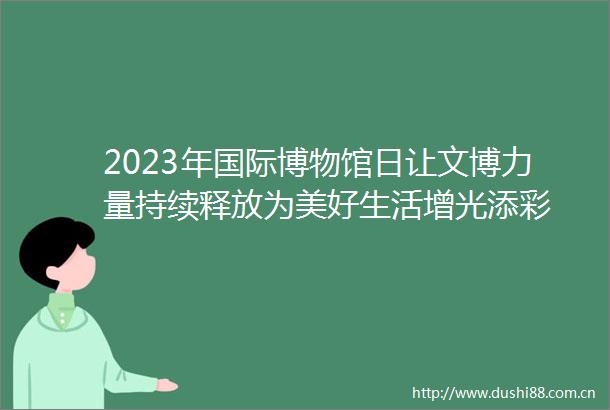 2023年国际博物馆日让文博力量持续释放为美好生活增光添彩