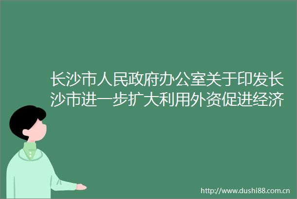 长沙市办公室关于印发长沙市进一步扩大利用外资促进经济高质量发展的若干措施的通知