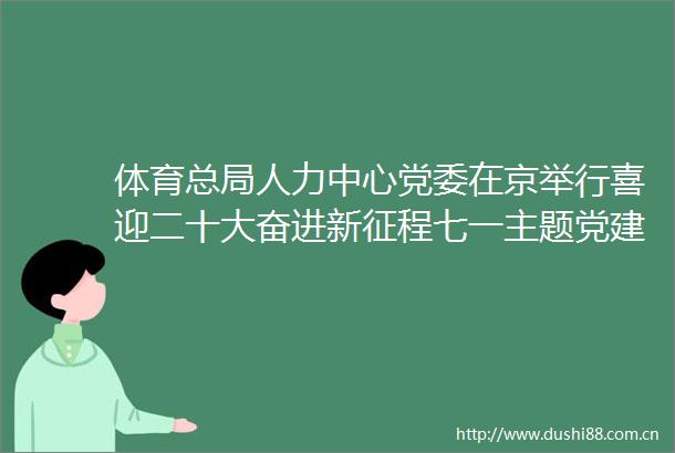 体育总局人力中心党委在京举行喜迎二十大奋进新征程七一主题党建活动