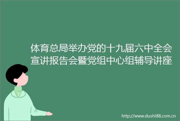 体育总局举办党的十九届六中全会宣讲报告会暨党组中心组辅导讲座