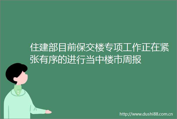 住建部目前保交楼专项工作正在紧张有序的进行当中楼市周报
