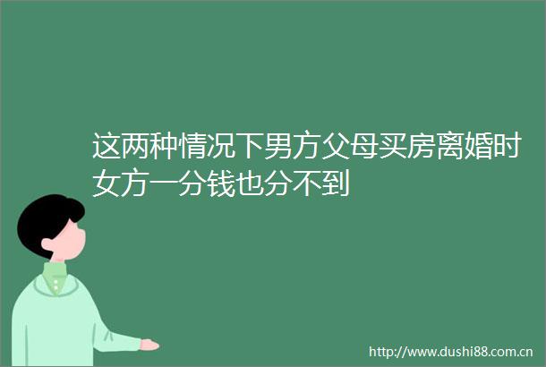 这两种情况下男方父母买房离婚时女方一分钱也分不到