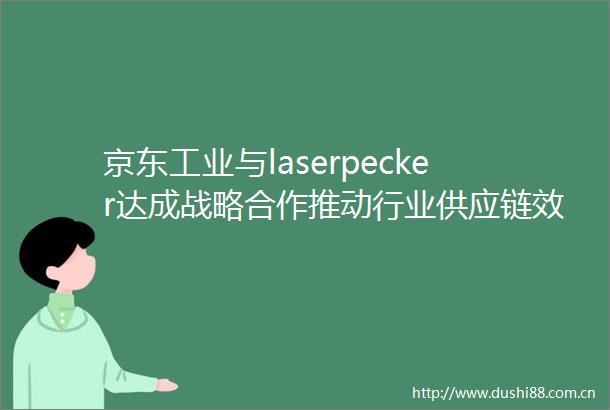 京东工业与laserpecker达成战略合作推动行业供应链效率与用户体验升级