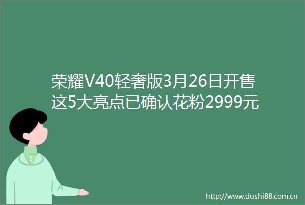 荣耀V40轻奢版3月26日开售这5大亮点已确认花粉2999元真香