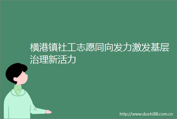 横港镇社工志愿同向发力激发基层治理新活力