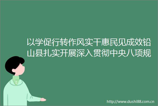 以学促行转作风实干惠民见成效铅山县扎实开展深入贯彻中央八项规定精神学习教育